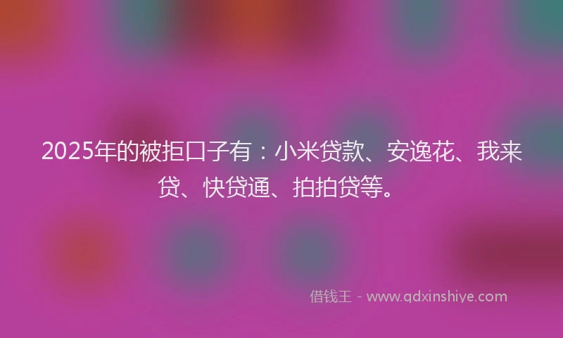 2025年的被拒口子有：小米贷款、安逸花、我来贷、快贷通、拍拍贷等。