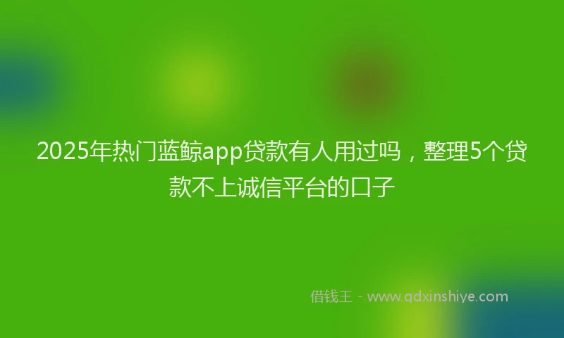 2025年热门蓝鲸app贷款有人用过吗，整理5个贷款不上诚信平台的口子