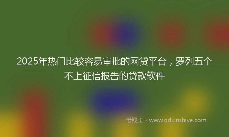 2025年热门比较容易审批的网贷平台，罗列五个不上征信报告的贷款软件