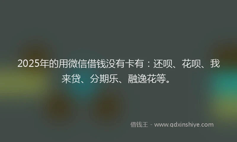 2025年的用微信借钱没有卡有：还呗、花呗、我来贷、分期乐、融逸花等。