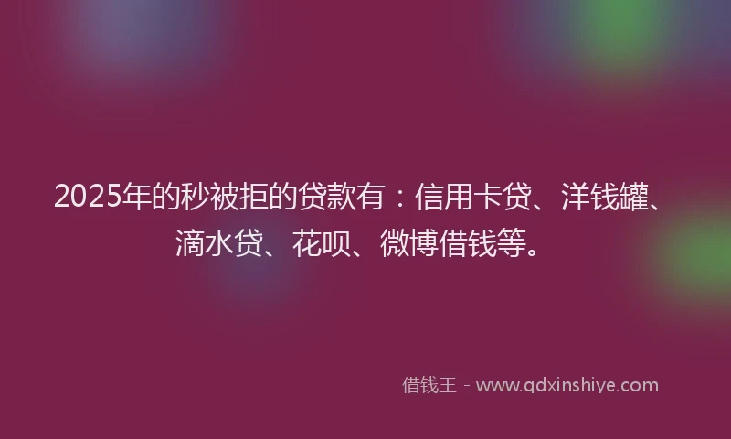2025年的秒被拒的贷款有：信用卡贷、洋钱罐、滴水贷、花呗、微博借钱等。