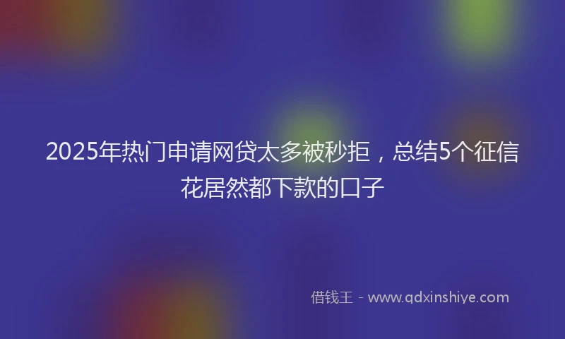 2025年热门申请网贷太多被秒拒，总结5个征信花居然都下款的口子