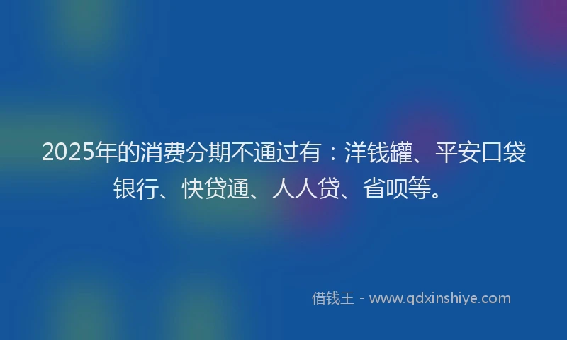 2025年的消费分期不通过有：洋钱罐、平安口袋银行、快贷通、人人贷、省呗等。