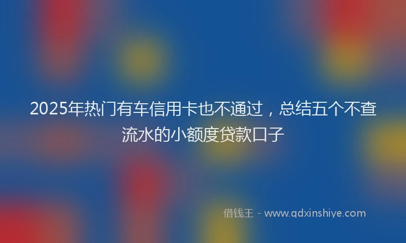 2025年热门有车信用卡也不通过，总结五个不查流水的小额度贷款口子