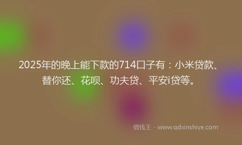 2025年的晚上能下款的714口子有：小米贷款、替你还、花呗、功夫贷、平安i贷等。