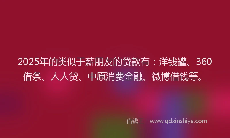 2025年的类似于薪朋友的贷款有：洋钱罐、360借条、人人贷、中原消费金融、微博借钱等。