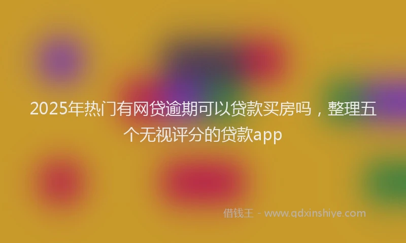 2025年热门有网贷逾期可以贷款买房吗，整理五个无视评分的贷款app
