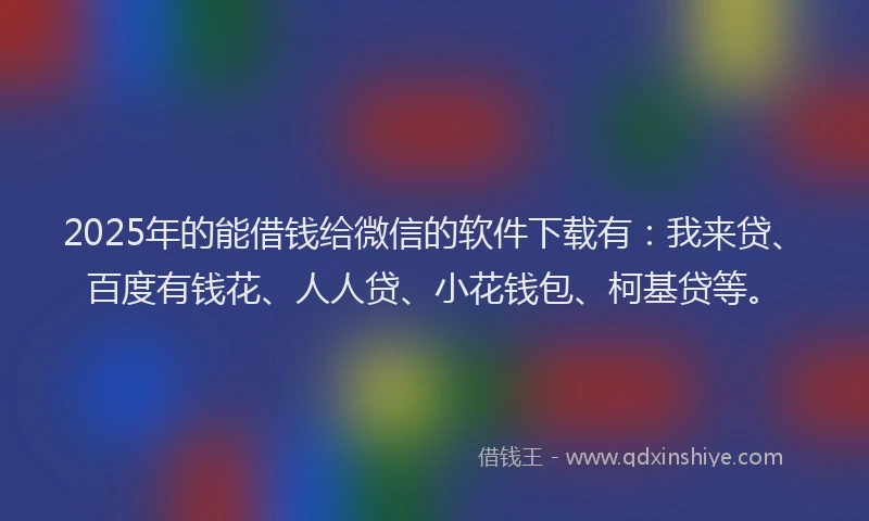 2025年的能借钱给微信的软件下载有：我来贷、百度有钱花、人人贷、小花钱包、柯基贷等。