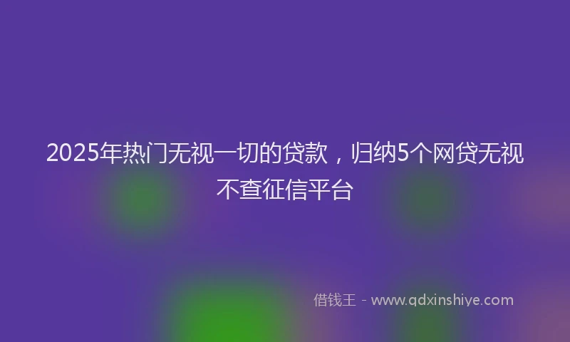 2025年热门无视一切的贷款，归纳5个网贷无视不查征信平台