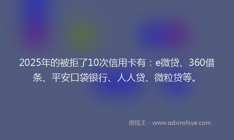 2025年的被拒了10次信用卡有：e微贷、360借条、平安口袋银行、人人贷、微粒贷等。