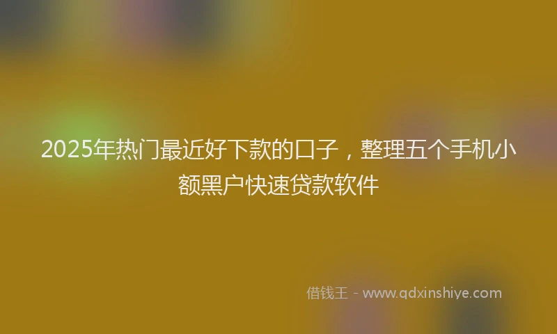 2025年热门最近好下款的口子，整理五个手机小额黑户快速贷款软件