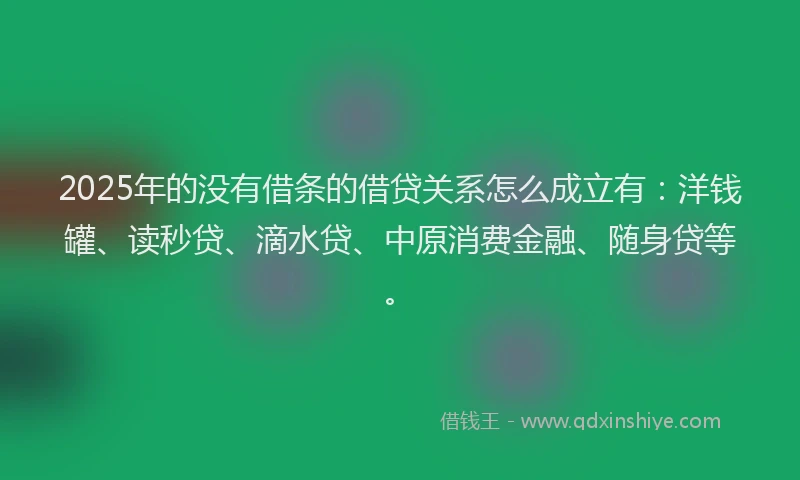 2025年的没有借条的借贷关系怎么成立有：洋钱罐、读秒贷、滴水贷、中原消费金融、随身贷等。
