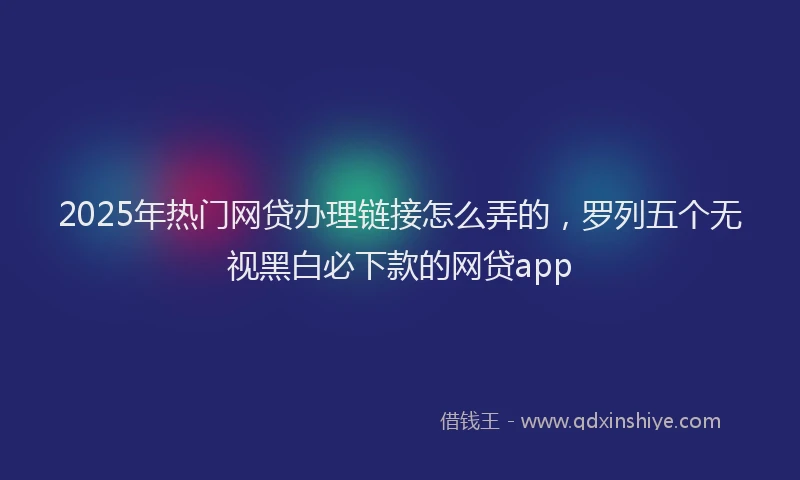 2025年热门网贷办理链接怎么弄的，罗列五个无视黑白必下款的网贷app