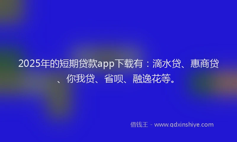 2025年的短期贷款app下载有：滴水贷、惠商贷、你我贷、省呗、融逸花等。