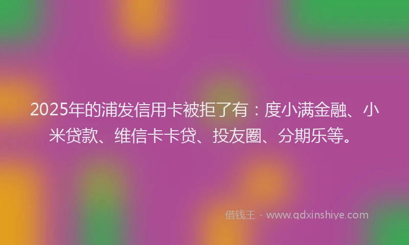 2025年的浦发信用卡被拒了有：度小满金融、小米贷款、维信卡卡贷、投友圈、分期乐等。
