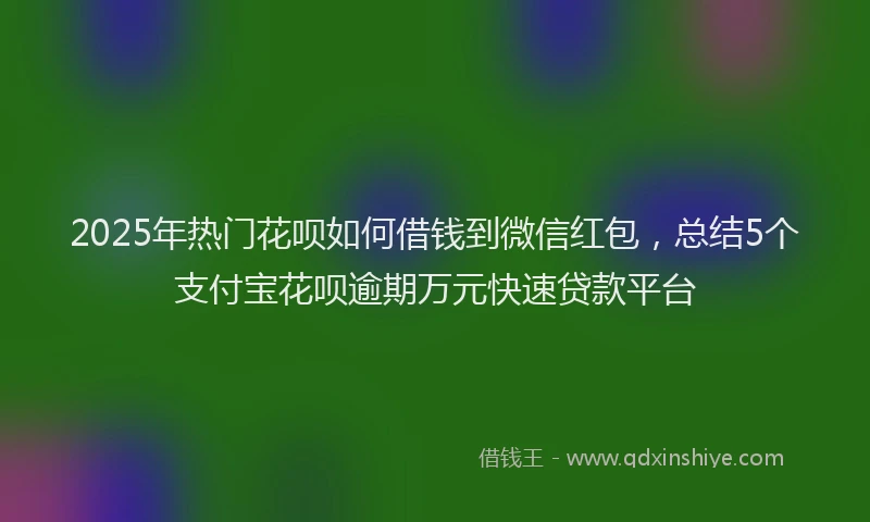 2025年热门花呗如何借钱到微信红包，总结5个支付宝花呗逾期万元快速贷款平台