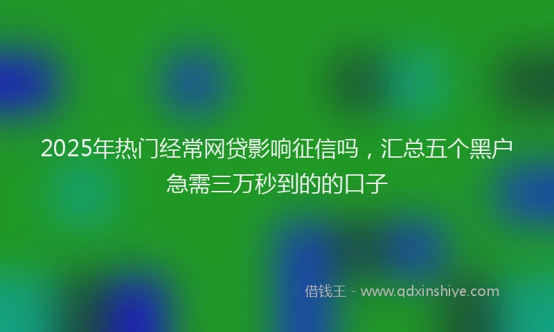 2025年热门经常网贷影响征信吗，汇总五个黑户急需三万秒到的的口子