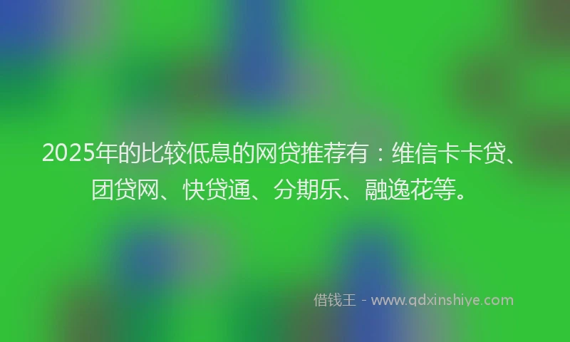2025年的比较低息的网贷推荐有：维信卡卡贷、团贷网、快贷通、分期乐、融逸花等。