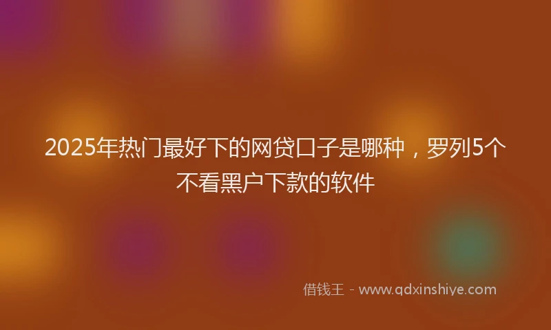 2025年热门最好下的网贷口子是哪种，罗列5个不看黑户下款的软件