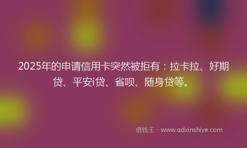 2025年的申请信用卡突然被拒有：拉卡拉、好期贷、平安i贷、省呗、随身贷等。