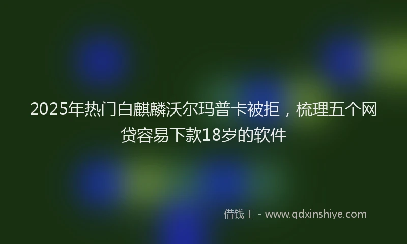 2025年热门白麒麟沃尔玛普卡被拒，梳理五个网贷容易下款18岁的软件