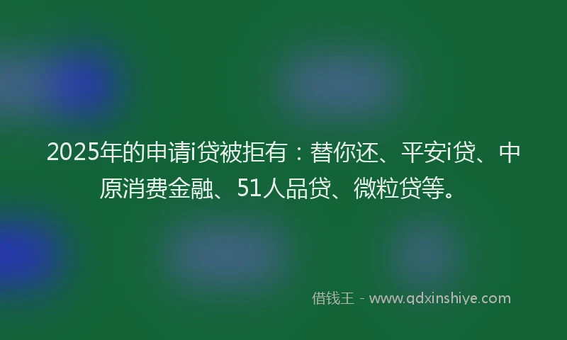2025年的申请i贷被拒有：替你还、平安i贷、中原消费金融、51人品贷、微粒贷等。
