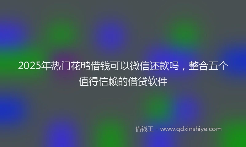 2025年热门花鸭借钱可以微信还款吗，整合五个值得信赖的借贷软件