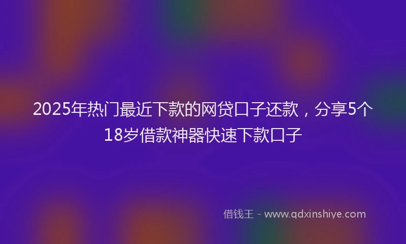 2025年热门最近下款的网贷口子还款，分享5个18岁借款神器快速下款口子