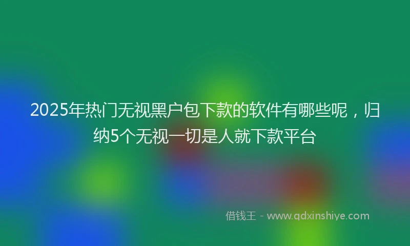2025年热门无视黑户包下款的软件有哪些呢，归纳5个无视一切是人就下款平台