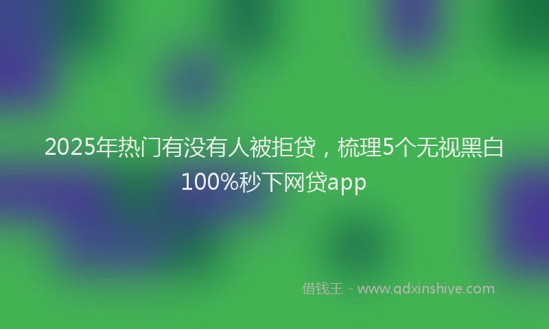 2025年热门有没有人被拒贷，梳理5个无视黑白100%秒下网贷app