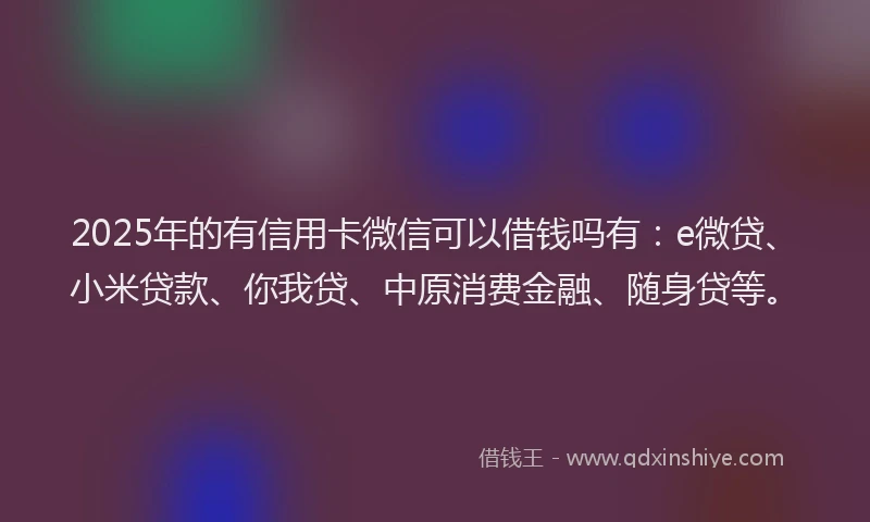 2025年的有信用卡微信可以借钱吗有：e微贷、小米贷款、你我贷、中原消费金融、随身贷等。