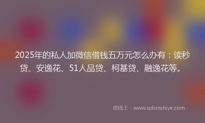 2025年的私人加微信借钱五万元怎么办有：读秒贷、安逸花、51人品贷、柯基贷、融逸花等。
