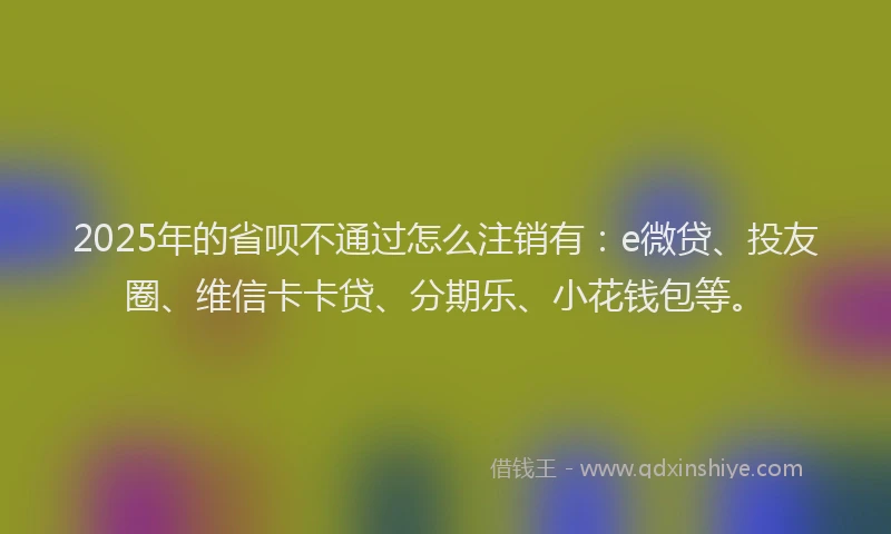 2025年的省呗不通过怎么注销有：e微贷、投友圈、维信卡卡贷、分期乐、小花钱包等。