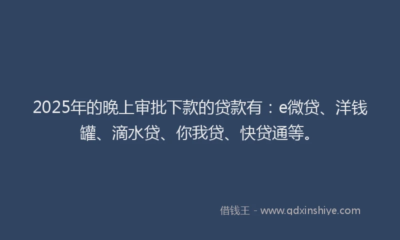2025年的晚上审批下款的贷款有：e微贷、洋钱罐、滴水贷、你我贷、快贷通等。
