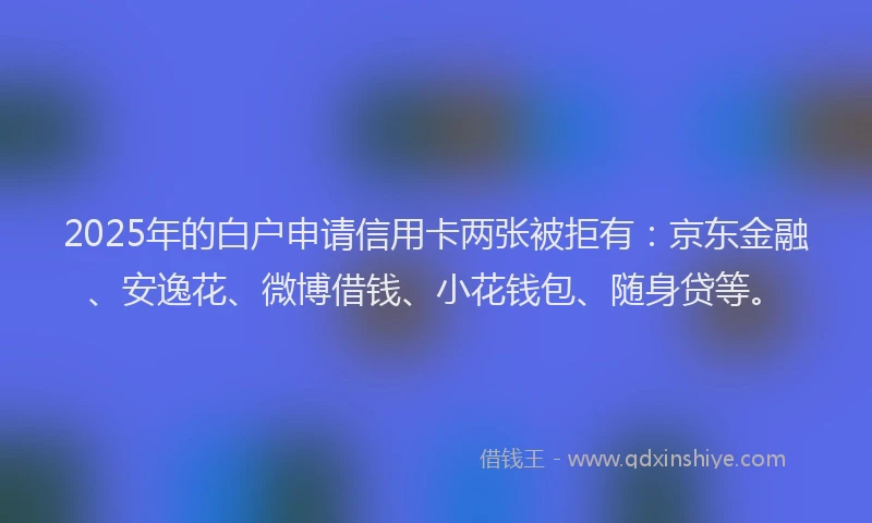 2025年的白户申请信用卡两张被拒有：京东金融、安逸花、微博借钱、小花钱包、随身贷等。