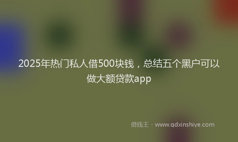 2025年热门私人借500块钱，总结五个黑户可以做大额贷款app