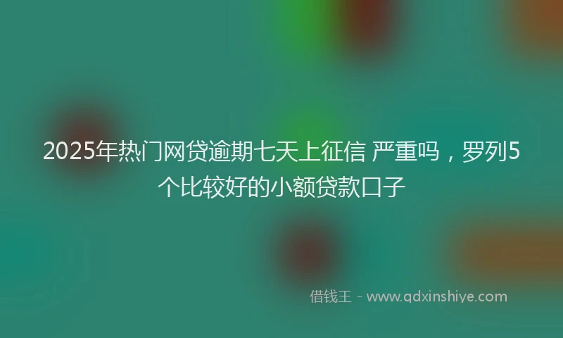 2025年热门网贷逾期七天上征信 严重吗，罗列5个比较好的小额贷款口子