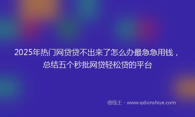 2025年热门网贷贷不出来了怎么办最急急用钱，总结五个秒批网贷轻松贷的平台