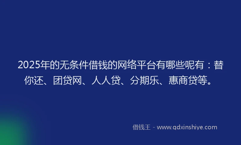 2025年的无条件借钱的网络平台有哪些呢有：替你还、团贷网、人人贷、分期乐、惠商贷等。
