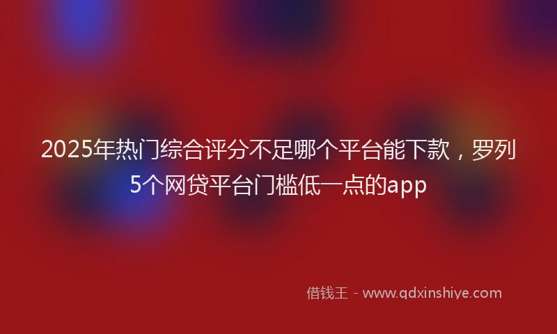 2025年热门综合评分不足哪个平台能下款，罗列5个网贷平台门槛低一点的app