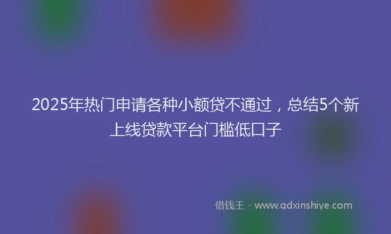 2025年热门申请各种小额贷不通过，总结5个新上线贷款平台门槛低口子