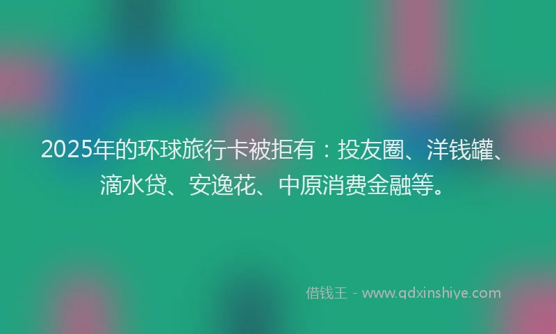 2025年的环球旅行卡被拒有：投友圈、洋钱罐、滴水贷、安逸花、中原消费金融等。