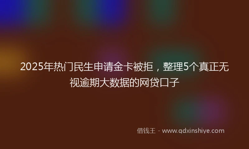 2025年热门民生申请金卡被拒，整理5个真正无视逾期大数据的网贷口子