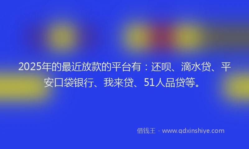 2025年的最近放款的平台有：还呗、滴水贷、平安口袋银行、我来贷、51人品贷等。