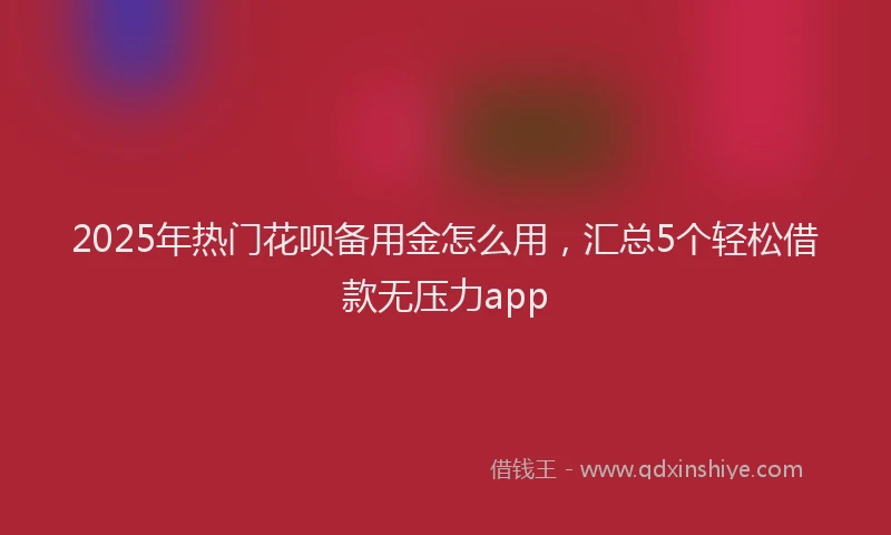 2025年热门花呗备用金怎么用，汇总5个轻松借款无压力app