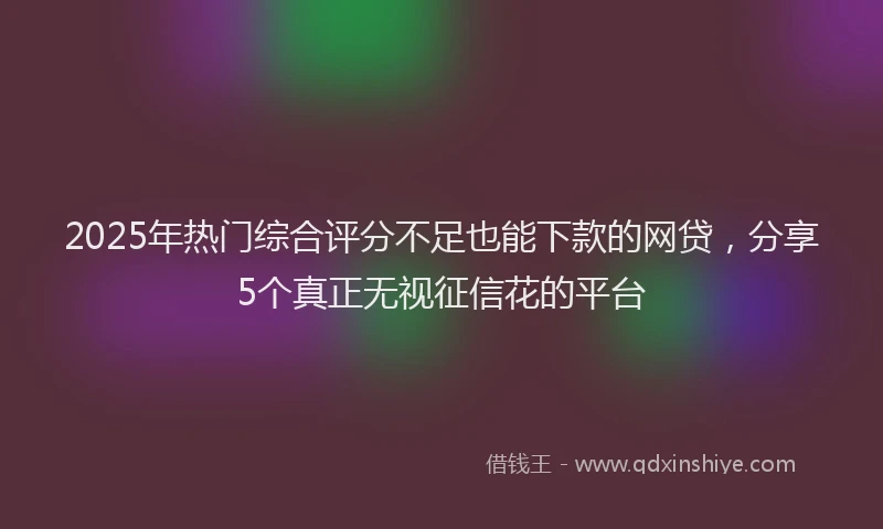 2025年热门综合评分不足也能下款的网贷，分享5个真正无视征信花的平台