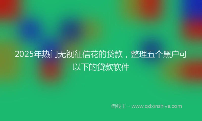 2025年热门无视征信花的贷款，整理五个黑户可以下的贷款软件
