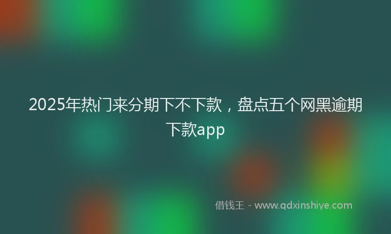2025年热门来分期下不下款，盘点五个网黑逾期下款app