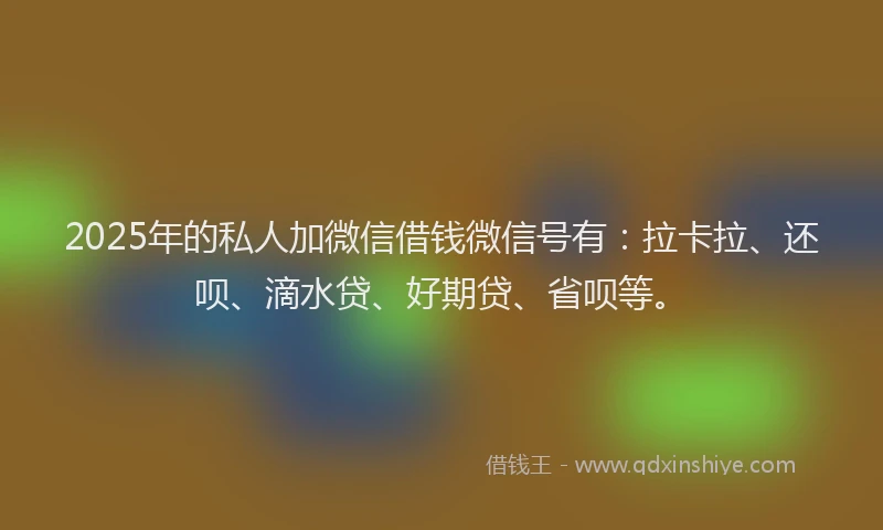 2025年的私人加微信借钱微信号有：拉卡拉、还呗、滴水贷、好期贷、省呗等。