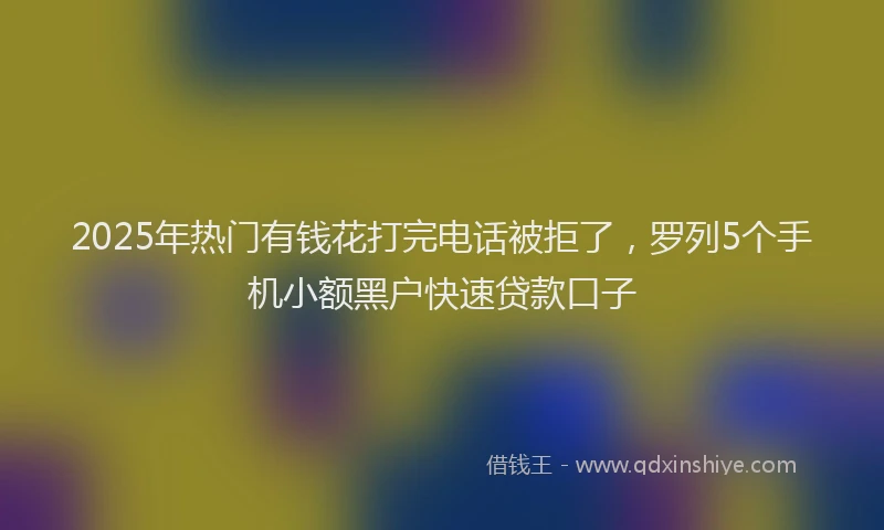 2025年热门有钱花打完电话被拒了，罗列5个手机小额黑户快速贷款口子